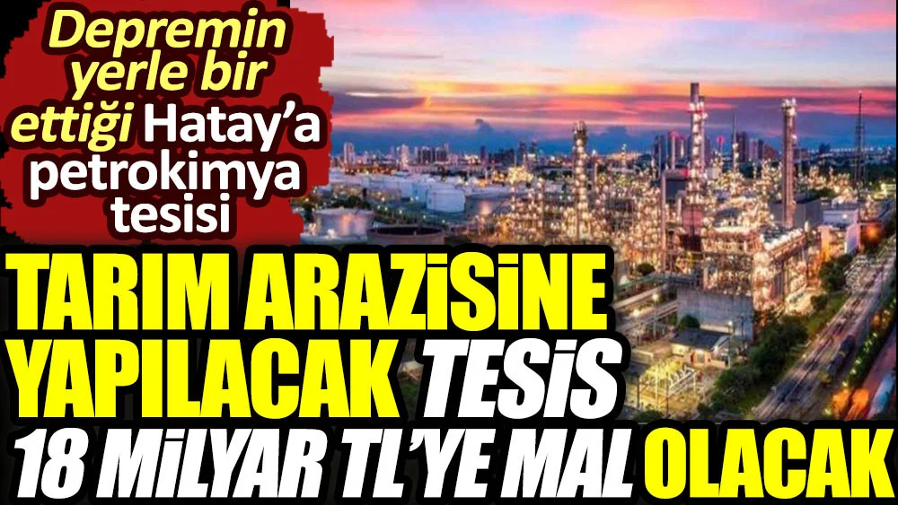 Tarım arazisine yapılacak tesis 18 milyar TL’ye mal olacak. Depremin yerle bir ettiği Hatay’a petrokimya tesisi